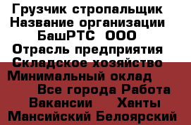 Грузчик-стропальщик › Название организации ­ БашРТС, ООО › Отрасль предприятия ­ Складское хозяйство › Минимальный оклад ­ 17 000 - Все города Работа » Вакансии   . Ханты-Мансийский,Белоярский г.